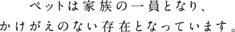 ペットは家族の一員となり、かけがえのない存在となっています。